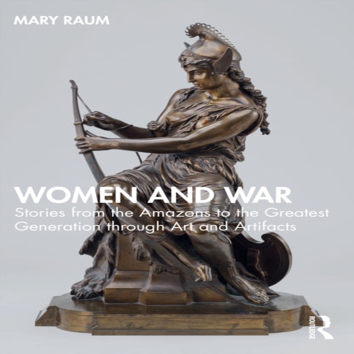 Women and War : Stories from the Amazons to the Greatest Generation through Art and Artifacts by Mary Raum