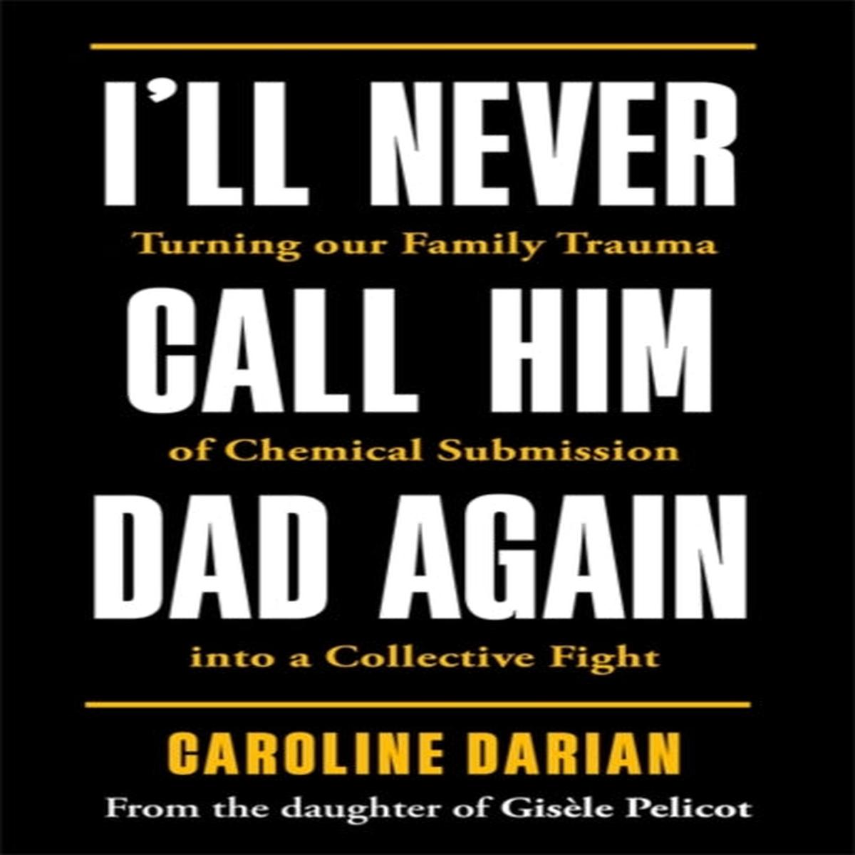 I’ll Never Call Him Dad Again: By the daughter of Gisele Pelicot : Turning our family trauma of Chemical Submission into a collective fight